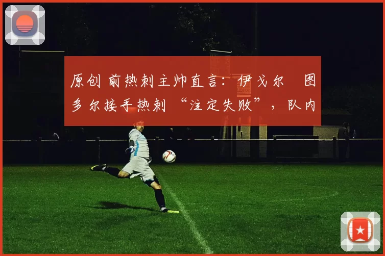 原创 前热刺主帅直言:伊戈尔・图多尔接手热刺 “注定失败”,队内氛围 “ toxic 至极”