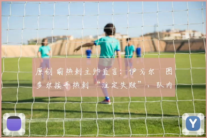 原创 前热刺主帅直言：伊戈尔・图多尔接手热刺 “注定失败”，队内氛围 “ toxic 至极”