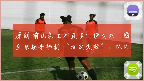 原创 前热刺主帅直言:伊戈尔・图多尔接手热刺 “注定失败”,队内氛围 “ toxic 至极”