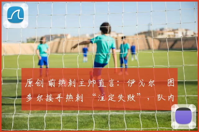 原创 前热刺主帅直言:伊戈尔・图多尔接手热刺 “注定失败”,队内氛围 “ toxic 至极”