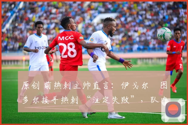 原创 前热刺主帅直言:伊戈尔・图多尔接手热刺 “注定失败”,队内氛围 “ toxic 至极”