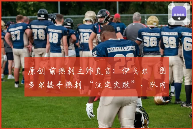 原创 前热刺主帅直言:伊戈尔・图多尔接手热刺 “注定失败”,队内氛围 “ toxic 至极”