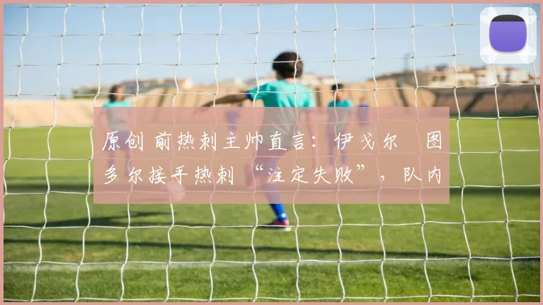 原创 前热刺主帅直言:伊戈尔・图多尔接手热刺 “注定失败”,队内氛围 “ toxic 至极”