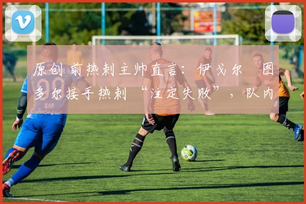 原创 前热刺主帅直言：伊戈尔・图多尔接手热刺 “注定失败”，队内氛围 “ toxic 至极”