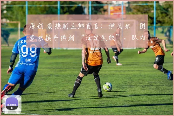 原创 前热刺主帅直言:伊戈尔・图多尔接手热刺 “注定失败”,队内氛围 “ toxic 至极”