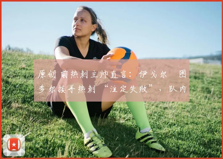 原创 前热刺主帅直言:伊戈尔・图多尔接手热刺 “注定失败”,队内氛围 “ toxic 至极”