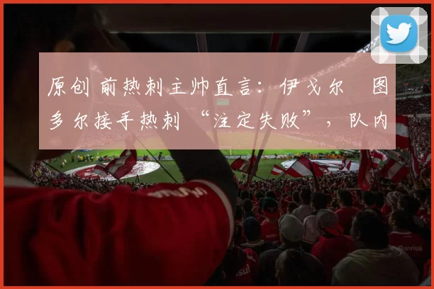 原创 前热刺主帅直言：伊戈尔・图多尔接手热刺 “注定失败”，队内氛围 “ toxic 至极”
