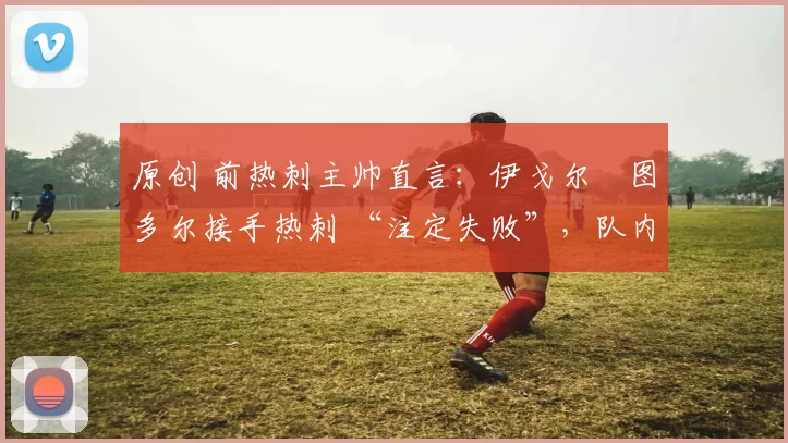 原创 前热刺主帅直言:伊戈尔・图多尔接手热刺 “注定失败”,队内氛围 “ toxic 至极”