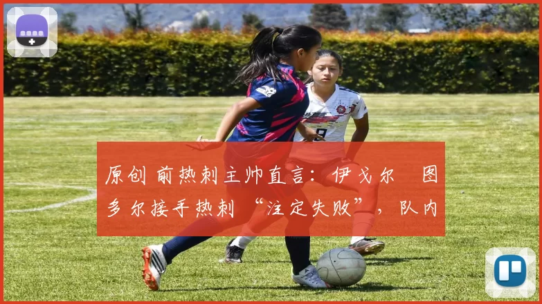 原创 前热刺主帅直言:伊戈尔・图多尔接手热刺 “注定失败”,队内氛围 “ toxic 至极”