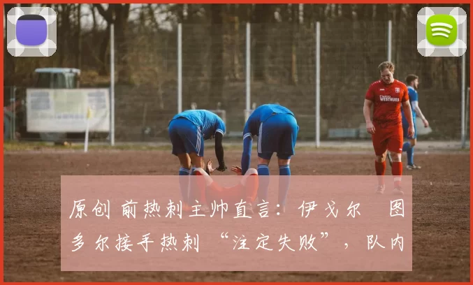 原创 前热刺主帅直言:伊戈尔・图多尔接手热刺 “注定失败”,队内氛围 “ toxic 至极”