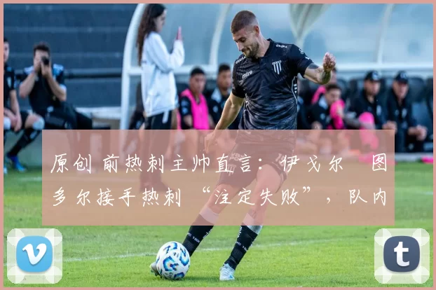 原创 前热刺主帅直言:伊戈尔・图多尔接手热刺 “注定失败”,队内氛围 “ toxic 至极”