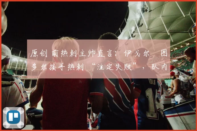 原创 前热刺主帅直言：伊戈尔・图多尔接手热刺 “注定失败”，队内氛围 “ toxic 至极”