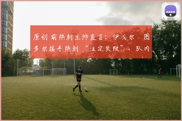 原创 前热刺主帅直言:伊戈尔・图多尔接手热刺 “注定失败”,队内氛围 “ toxic 至极”