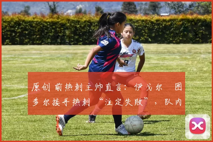 原创 前热刺主帅直言:伊戈尔・图多尔接手热刺 “注定失败”,队内氛围 “ toxic 至极”