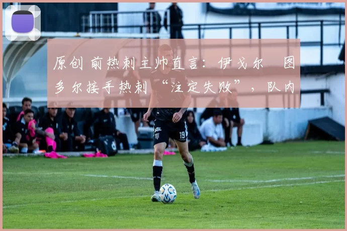 原创 前热刺主帅直言:伊戈尔・图多尔接手热刺 “注定失败”,队内氛围 “ toxic 至极”