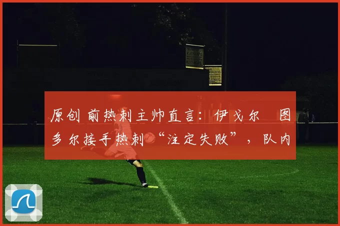 原创 前热刺主帅直言:伊戈尔・图多尔接手热刺 “注定失败”,队内氛围 “ toxic 至极”