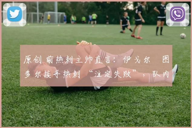 原创 前热刺主帅直言:伊戈尔・图多尔接手热刺 “注定失败”,队内氛围 “ toxic 至极”