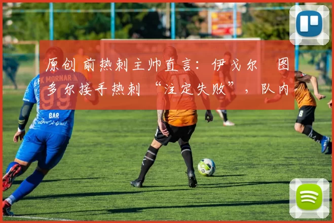 原创 前热刺主帅直言：伊戈尔・图多尔接手热刺 “注定失败”，队内氛围 “ toxic 至极”