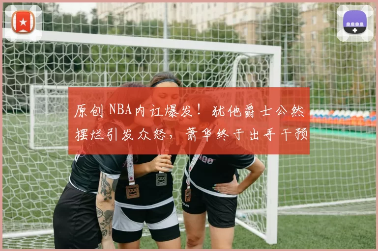 原创 NBA内讧爆发!犹他爵士公然摆烂引发众怒,萧华终于出手干预!