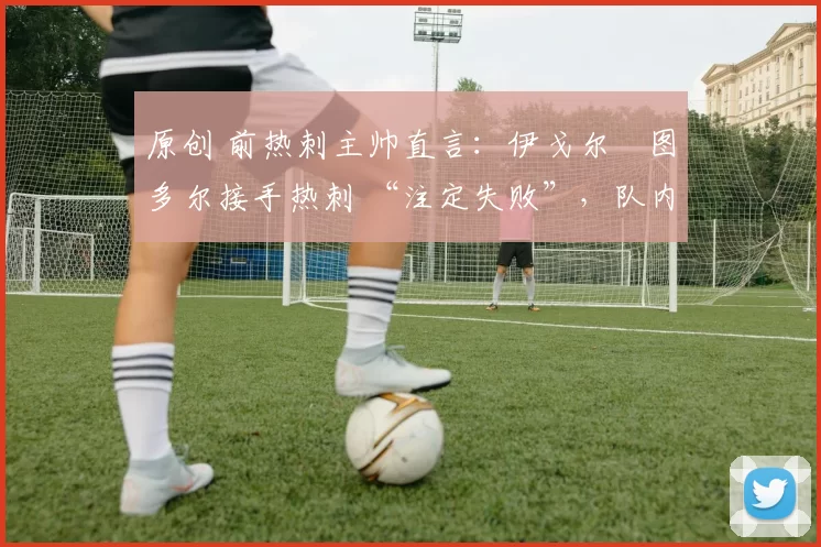 原创 前热刺主帅直言:伊戈尔・图多尔接手热刺 “注定失败”,队内氛围 “ toxic 至极”