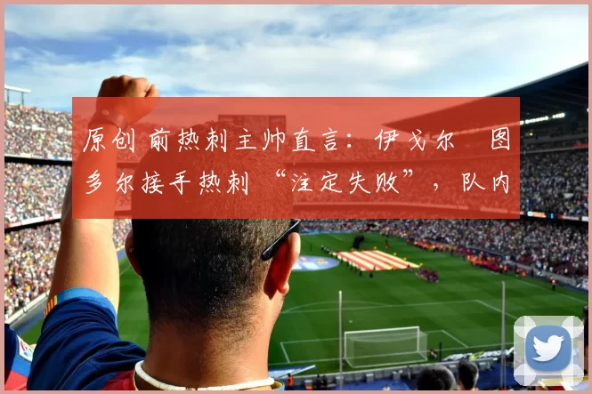 原创 前热刺主帅直言：伊戈尔・图多尔接手热刺 “注定失败”，队内氛围 “ toxic 至极”