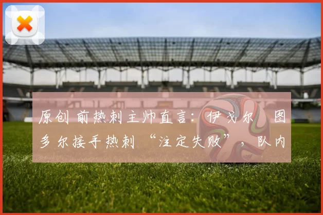 原创 前热刺主帅直言：伊戈尔・图多尔接手热刺 “注定失败”，队内氛围 “ toxic 至极”