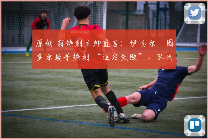 原创 前热刺主帅直言:伊戈尔・图多尔接手热刺 “注定失败”,队内氛围 “ toxic 至极”