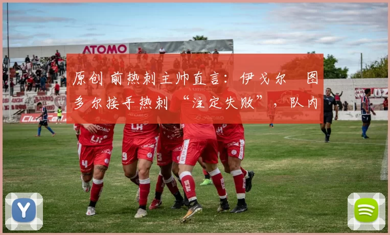 原创 前热刺主帅直言:伊戈尔・图多尔接手热刺 “注定失败”,队内氛围 “ toxic 至极”