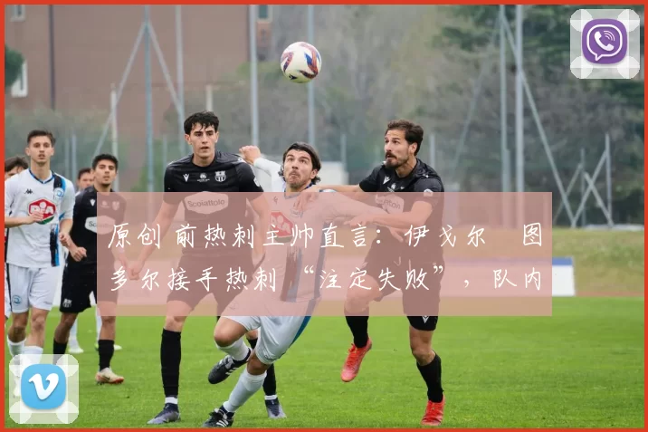 原创 前热刺主帅直言:伊戈尔・图多尔接手热刺 “注定失败”,队内氛围 “ toxic 至极”