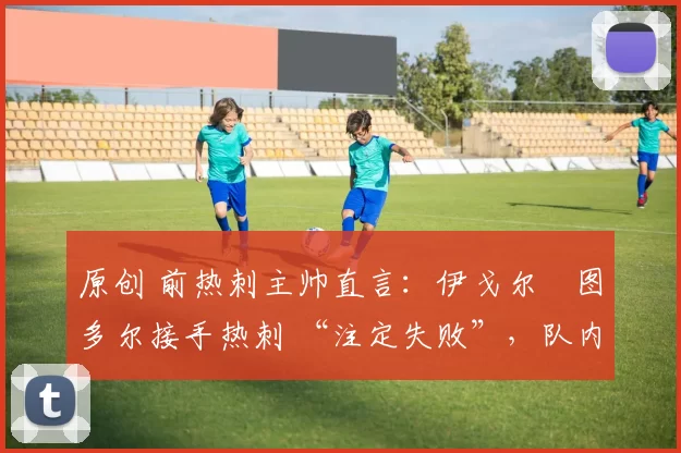 原创 前热刺主帅直言:伊戈尔・图多尔接手热刺 “注定失败”,队内氛围 “ toxic 至极”