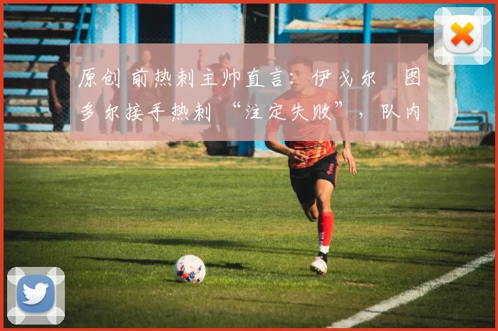 原创 前热刺主帅直言:伊戈尔・图多尔接手热刺 “注定失败”,队内氛围 “ toxic 至极”