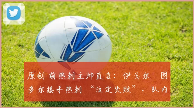 原创 前热刺主帅直言:伊戈尔・图多尔接手热刺 “注定失败”,队内氛围 “ toxic 至极”