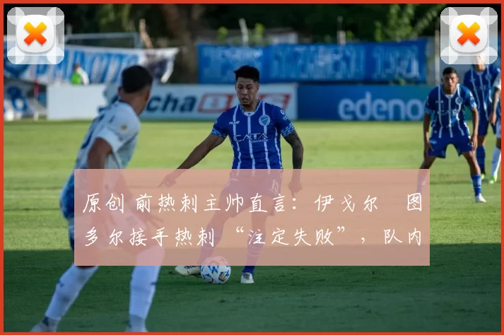 原创 前热刺主帅直言:伊戈尔・图多尔接手热刺 “注定失败”,队内氛围 “ toxic 至极”