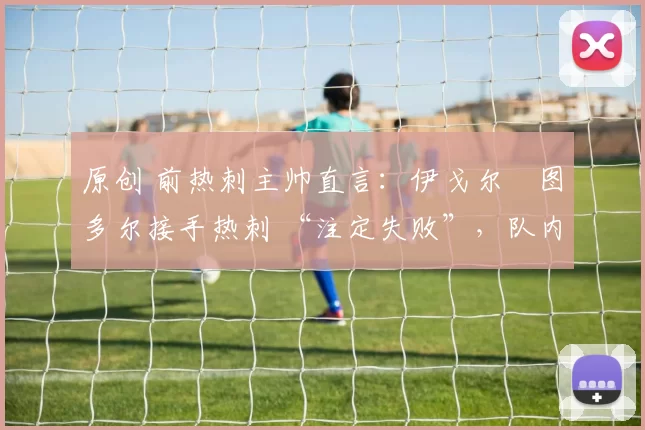 原创 前热刺主帅直言:伊戈尔・图多尔接手热刺 “注定失败”,队内氛围 “ toxic 至极”