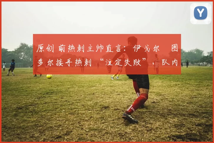 原创 前热刺主帅直言:伊戈尔・图多尔接手热刺 “注定失败”,队内氛围 “ toxic 至极”