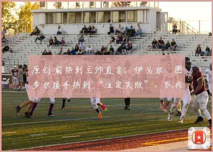 原创 前热刺主帅直言:伊戈尔・图多尔接手热刺 “注定失败”,队内氛围 “ toxic 至极”