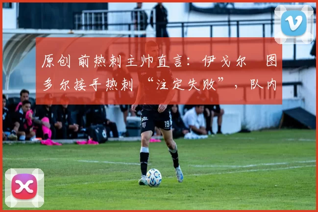 原创 前热刺主帅直言:伊戈尔・图多尔接手热刺 “注定失败”,队内氛围 “ toxic 至极”
