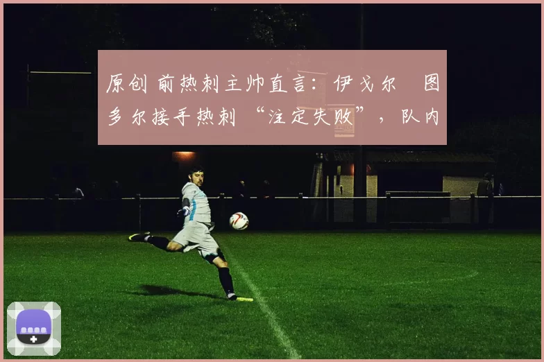 原创 前热刺主帅直言:伊戈尔・图多尔接手热刺 “注定失败”,队内氛围 “ toxic 至极”