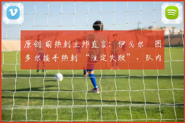 原创 前热刺主帅直言:伊戈尔・图多尔接手热刺 “注定失败”,队内氛围 “ toxic 至极”