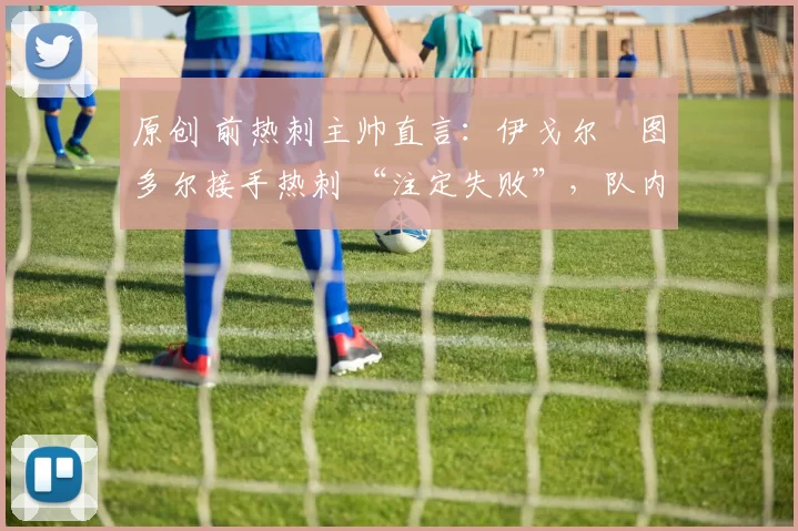 原创 前热刺主帅直言:伊戈尔・图多尔接手热刺 “注定失败”,队内氛围 “ toxic 至极”