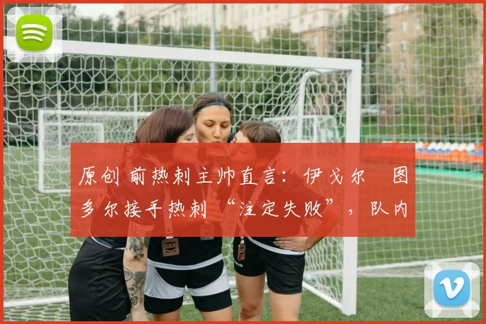 原创 前热刺主帅直言：伊戈尔・图多尔接手热刺 “注定失败”，队内氛围 “ toxic 至极”