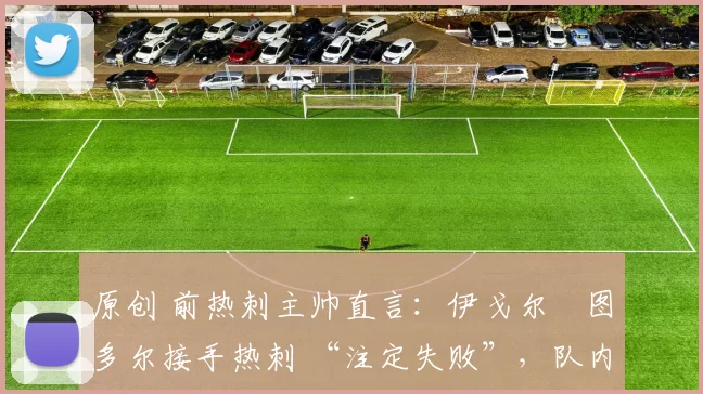 原创 前热刺主帅直言:伊戈尔・图多尔接手热刺 “注定失败”,队内氛围 “ toxic 至极”