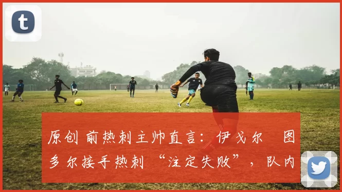 原创 前热刺主帅直言:伊戈尔・图多尔接手热刺 “注定失败”,队内氛围 “ toxic 至极”