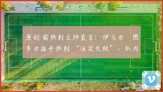原创 前热刺主帅直言：伊戈尔・图多尔接手热刺 “注定失败”，队内氛围 “ toxic 至极”