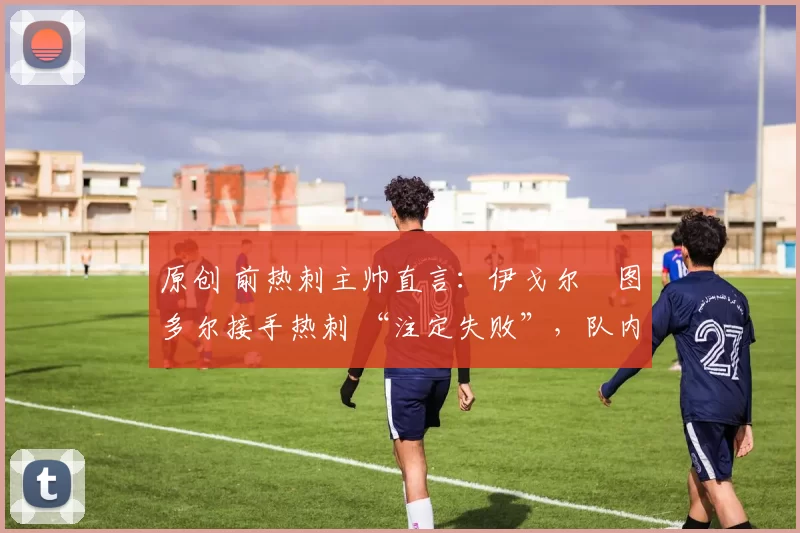 原创 前热刺主帅直言:伊戈尔・图多尔接手热刺 “注定失败”,队内氛围 “ toxic 至极”