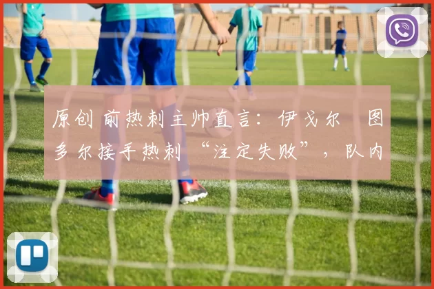 原创 前热刺主帅直言:伊戈尔・图多尔接手热刺 “注定失败”,队内氛围 “ toxic 至极”