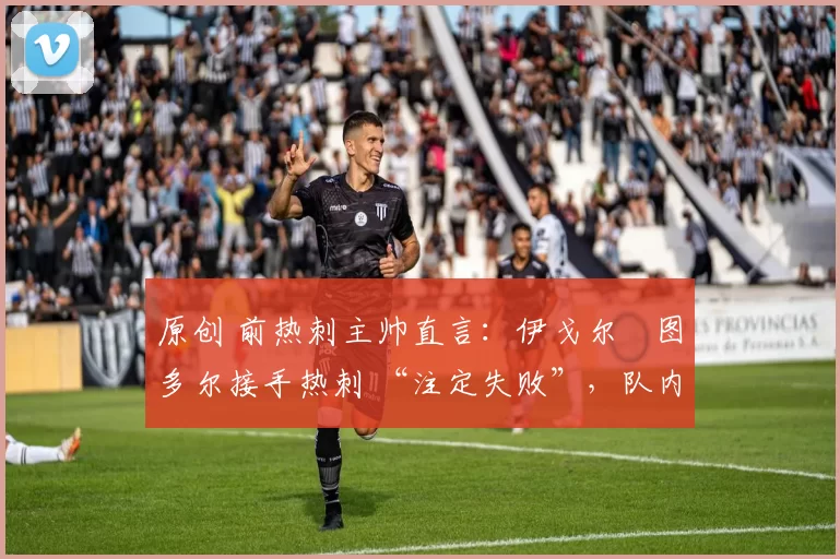 原创 前热刺主帅直言:伊戈尔・图多尔接手热刺 “注定失败”,队内氛围 “ toxic 至极”