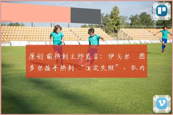 原创 前热刺主帅直言：伊戈尔・图多尔接手热刺 “注定失败”，队内氛围 “ toxic 至极”