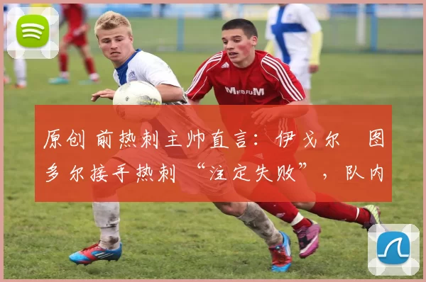 原创 前热刺主帅直言:伊戈尔・图多尔接手热刺 “注定失败”,队内氛围 “ toxic 至极”