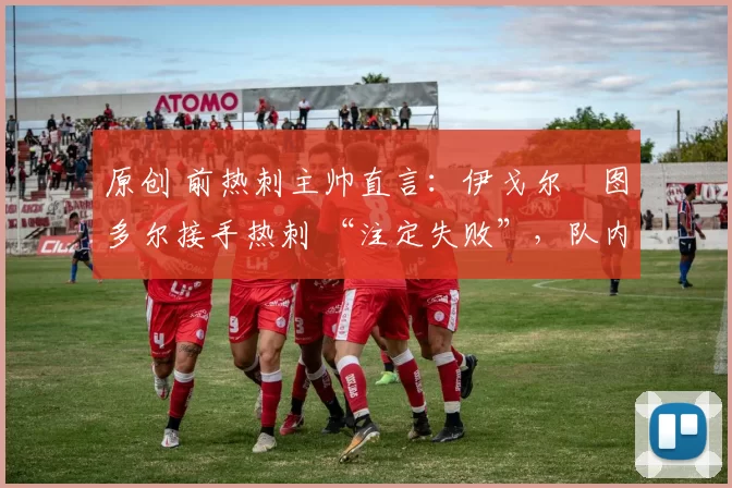 原创 前热刺主帅直言:伊戈尔・图多尔接手热刺 “注定失败”,队内氛围 “ toxic 至极”
